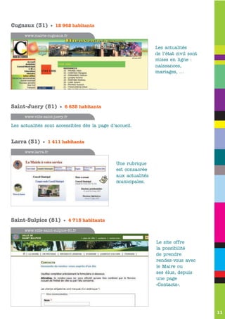 Cugnaux (31) • 12 962 habitants
      www.mairie-cugnaux.fr


                                                                Les actualités
                                                                de l’état civil sont
                                                                mises en ligne :
                                                                naissances,
                                                                mariages, …




e
Saint-Juery (81) • 6 635 habitants
      www.ville-saint-juery.fr

Les actualités sont accessibles dès la page d’accueil.


Larra (31) • 1 411 habitants
      www.larra.fr


                                               Une rubrique
                                               est consacrée
                                               aux actualités
                                               municipales.




Saint-Sulpice (81) • 4 715 habitants
      www.ville-saint-sulpice-81.fr


                                                                Le site offre
                                                                la possibilité
                                                                de prendre
                                                                rendez-vous avec
                                                                le Maire ou
                                                                ses élus, depuis
                                                                une page
                                                                «Contacts».




                                                                                       11
 