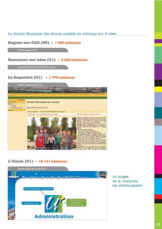 Le Conseil Municipal des Jeunes possède sa rubrique sur 3 sites

Bagnac-sur-Célé (46) • 1 583 habitants
     www.bagnac.fr


Beaumont-sur-Lèze (31) • 3 690 habitants
     www.beaumont-sur-leze.com


Le Sequestre (81) • 1 775 habitants
     www.lesequestre.fr




L'Union (31) • 12 141 habitants
     www.mairie-lunion.fr


                                                             Le budget
                                                             de la commune
                                                             est téléchargeable.




                                                                                   17
 