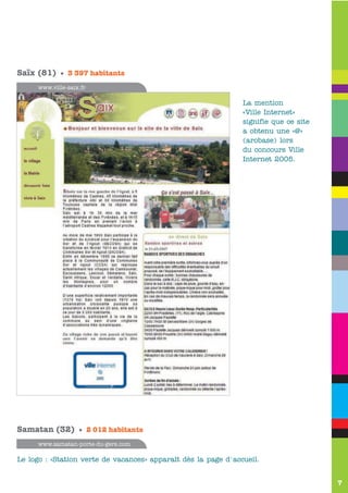 e

Saïx (81) • 3 397 habitants
     www.ville-saix.fr

                                                                La mention
                                                                «Ville Internet»
                                                                signifie que ce site
                                                                a obtenu une «@»
                                                                (arobase) lors
                                                                du concours Ville
                                                                Internet 2005.




Samatan (32) • 2 012 habitants
     www.samatan-porte-du-gers.com

Le logo : «Station verte de vacances» apparaît dès la page d'accueil.


                                                                                       7
 