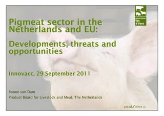 Pigmeat sector in the
Netherlands and EU:
Developments, threats and
opportunities

Innovacc, 29 September 2011


Bonne van Dam
Product Board for Livestock and Meat, The Netherlands
 