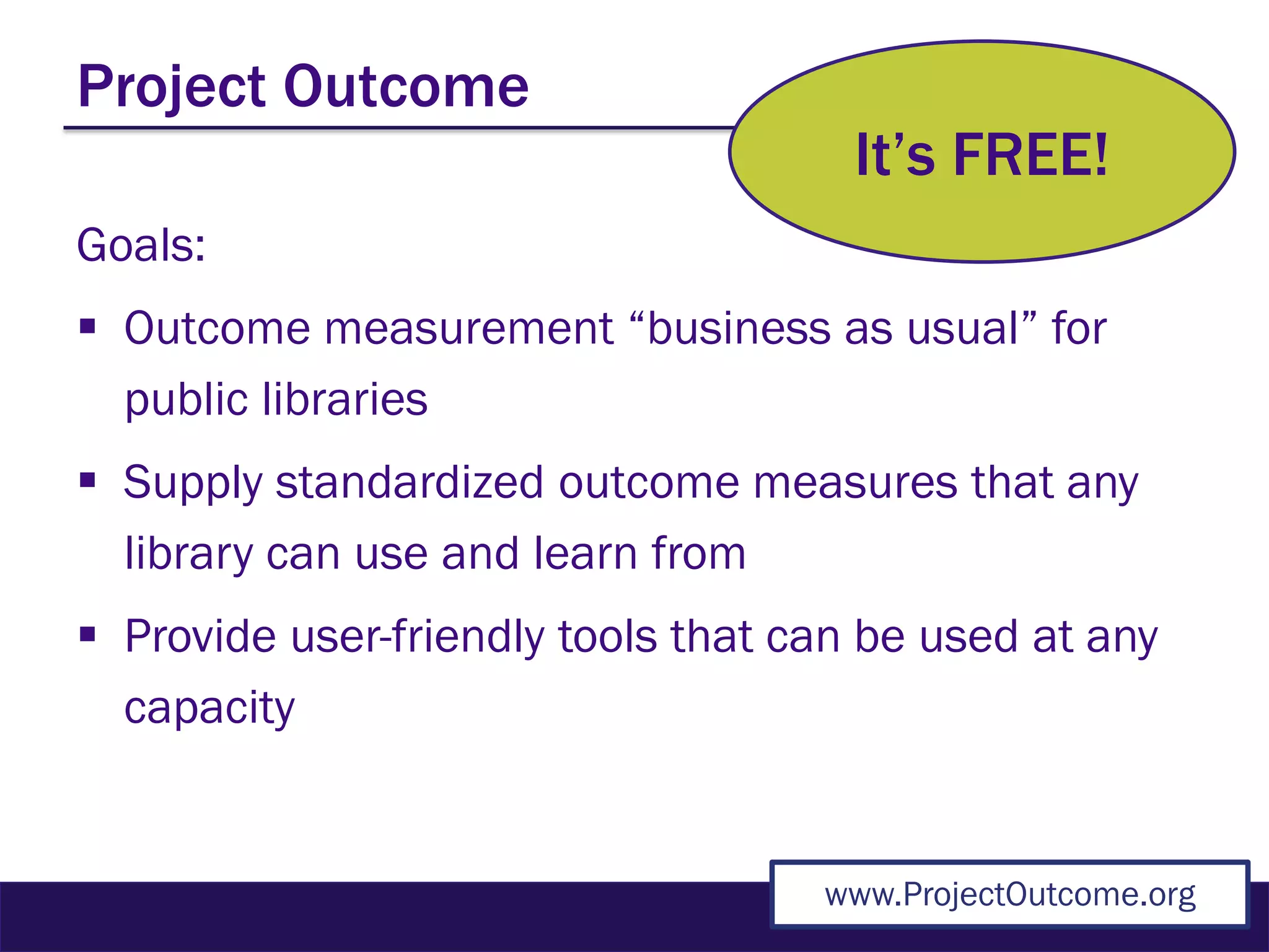 Project Outcome
Goals:
 Outcome measurement “business as usual” for
public libraries
 Supply standardized outcome measures that any
library can use and learn from
 Provide user-friendly tools that can be used at any
capacity
It’s FREE!
www.ProjectOutcome.org
 