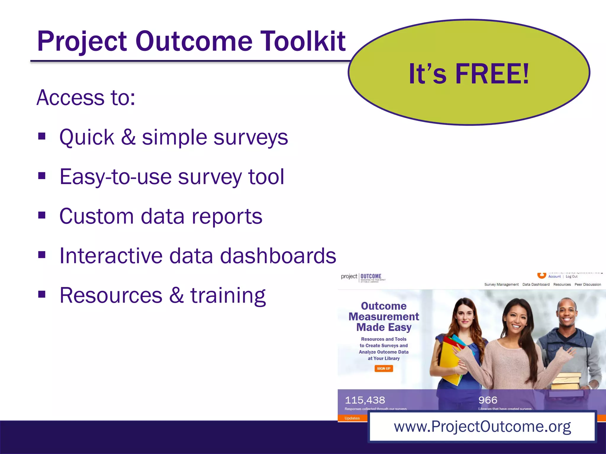 Project Outcome Toolkit
Access to:
 Quick & simple surveys
 Easy-to-use survey tool
 Custom data reports
 Interactive data dashboards
 Resources & training
It’s FREE!
www.ProjectOutcome.org
 