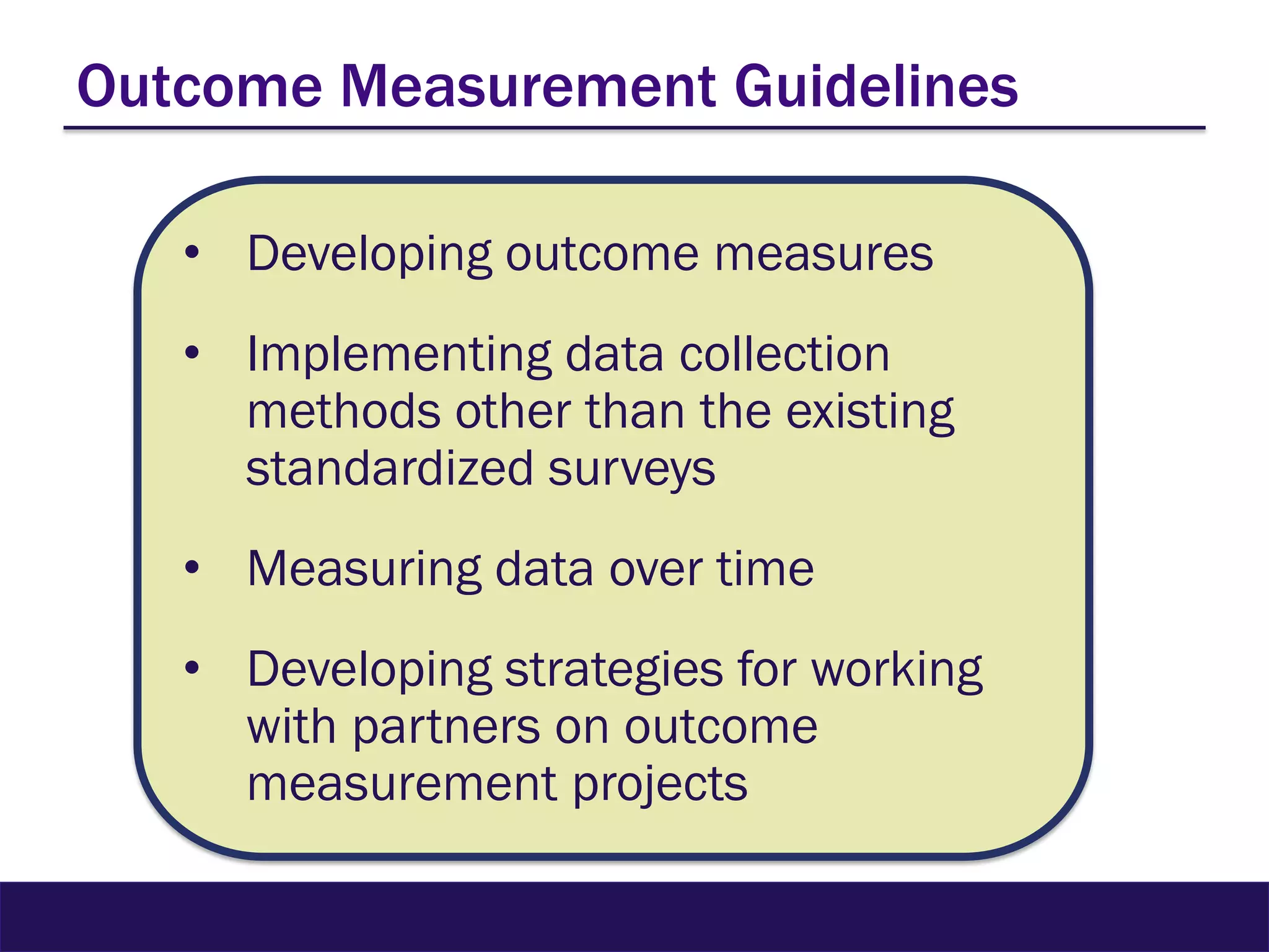Outcome Measurement Guidelines
• Developing outcome measures
• Implementing data collection
methods other than the existing
standardized surveys
• Measuring data over time
• Developing strategies for working
with partners on outcome
measurement projects
 