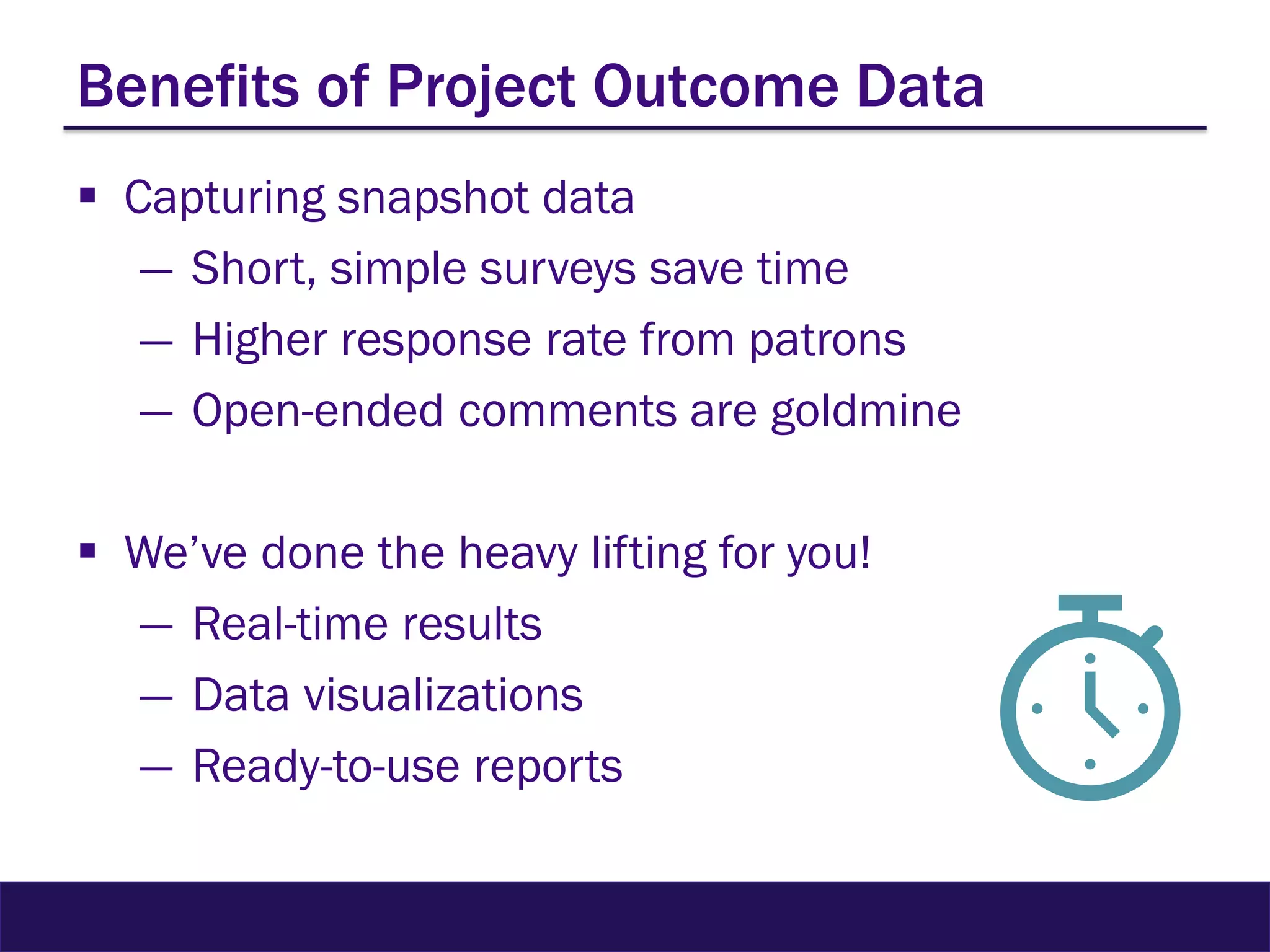 Benefits of Project Outcome Data
 Capturing snapshot data
― Short, simple surveys save time
― Higher response rate from patrons
― Open-ended comments are goldmine
 We’ve done the heavy lifting for you!
― Real-time results
― Data visualizations
― Ready-to-use reports
 
