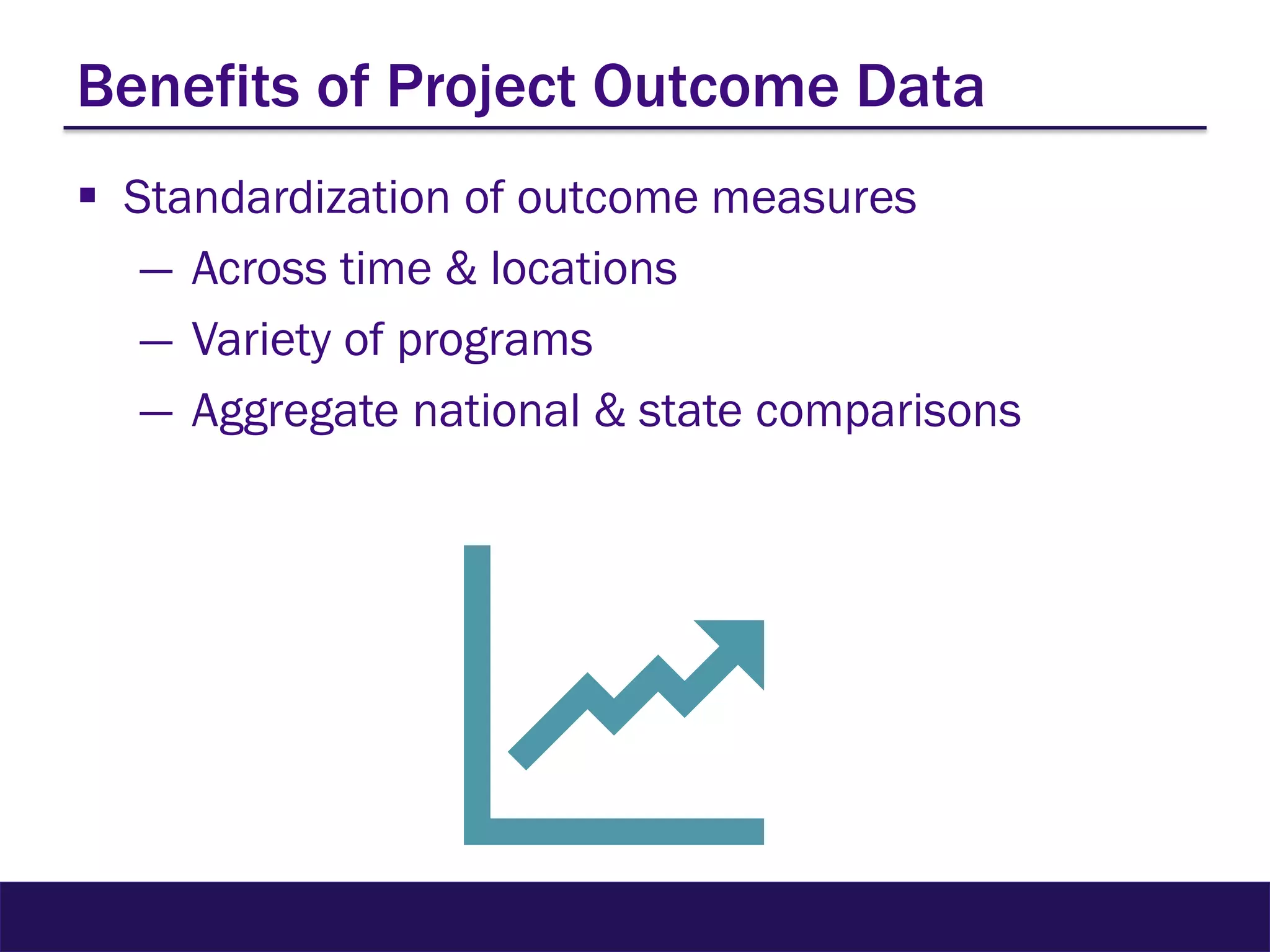 Benefits of Project Outcome Data
 Standardization of outcome measures
― Across time & locations
― Variety of programs
― Aggregate national & state comparisons
 