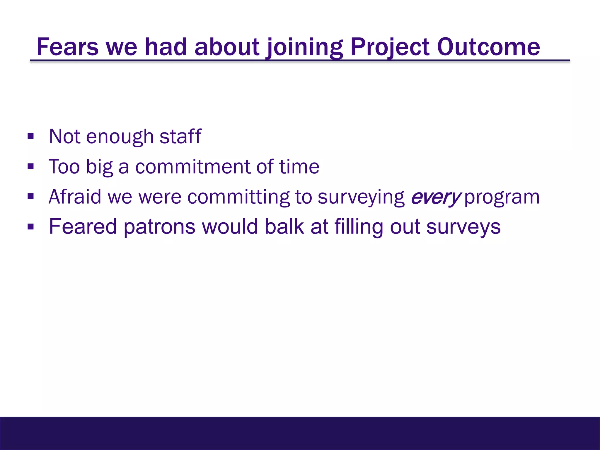 Fears we had about joining Project Outcome
 Not enough staff
 Too big a commitment of time
 Afraid we were committing to surveying every program
 Feared patrons would balk at filling out surveys
 