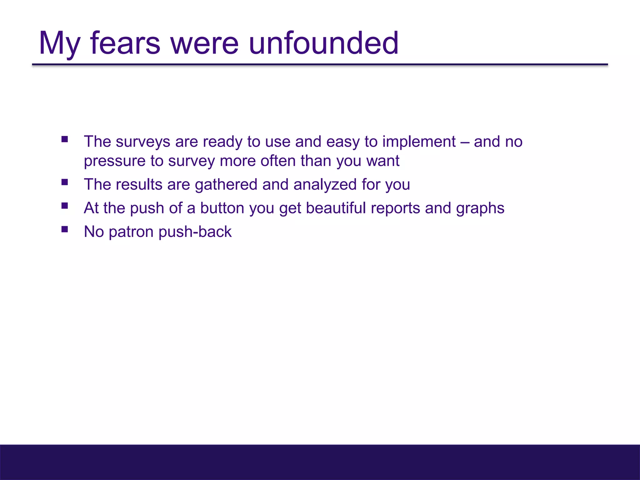 My fears were unfounded
 The surveys are ready to use and easy to implement – and no
pressure to survey more often than you want
 The results are gathered and analyzed for you
 At the push of a button you get beautiful reports and graphs
 No patron push-back
 