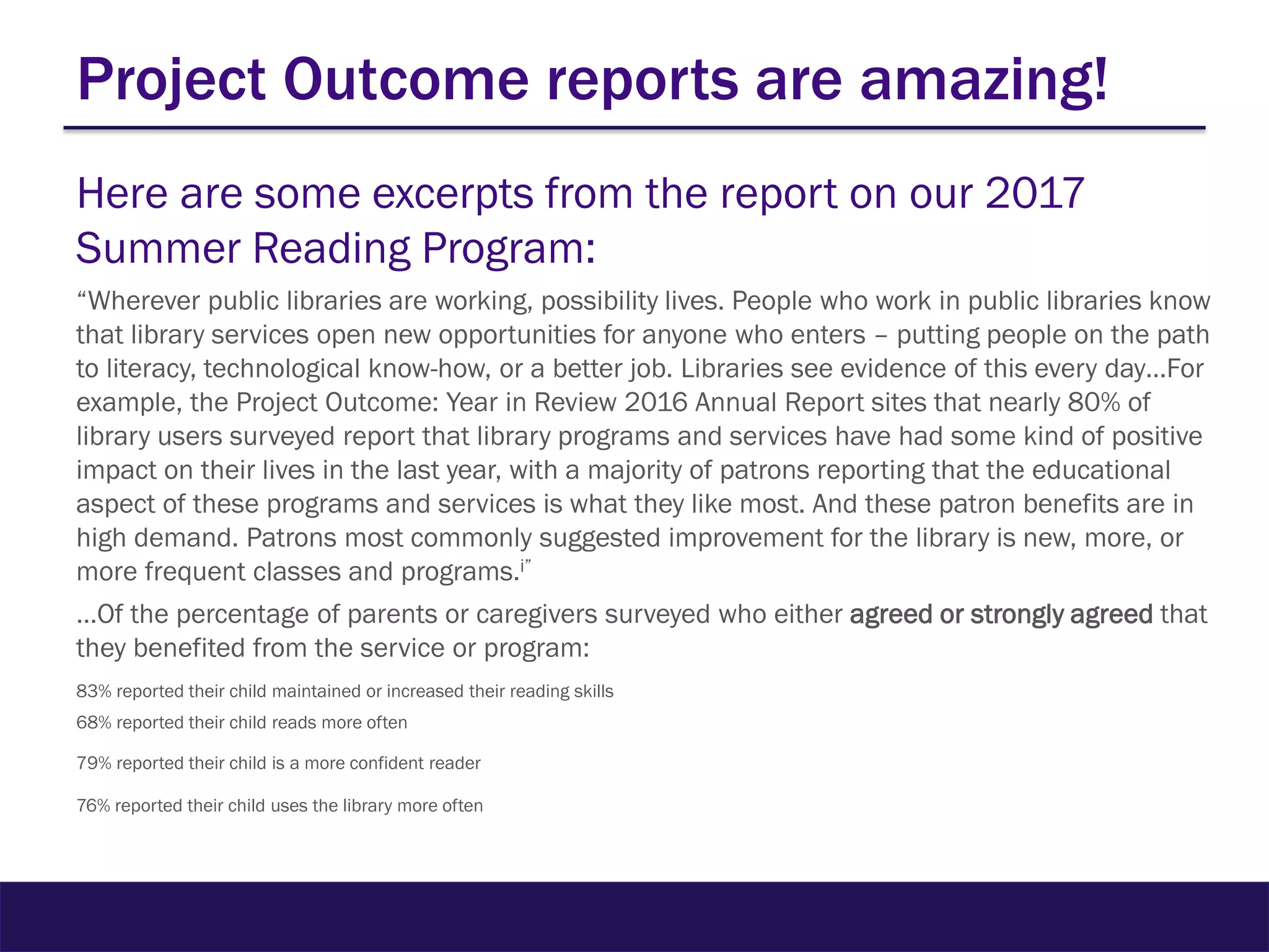 Project Outcome reports are amazing!
Here are some excerpts from the report on our 2017
Summer Reading Program:
“Wherever public libraries are working, possibility lives. People who work in public libraries know
that library services open new opportunities for anyone who enters – putting people on the path
to literacy, technological know-how, or a better job. Libraries see evidence of this every day…For
example, the Project Outcome: Year in Review 2016 Annual Report sites that nearly 80% of
library users surveyed report that library programs and services have had some kind of positive
impact on their lives in the last year, with a majority of patrons reporting that the educational
aspect of these programs and services is what they like most. And these patron benefits are in
high demand. Patrons most commonly suggested improvement for the library is new, more, or
more frequent classes and programs.i”
…Of the percentage of parents or caregivers surveyed who either agreed or strongly agreed that
they benefited from the service or program:
83% reported their child maintained or increased their reading skills
68% reported their child reads more often
79% reported their child is a more confident reader
76% reported their child uses the library more often
 