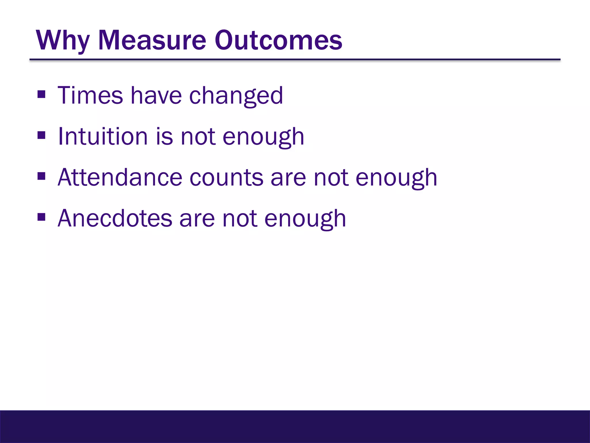 Why Measure Outcomes
 Times have changed
 Intuition is not enough
 Attendance counts are not enough
 Anecdotes are not enough
 