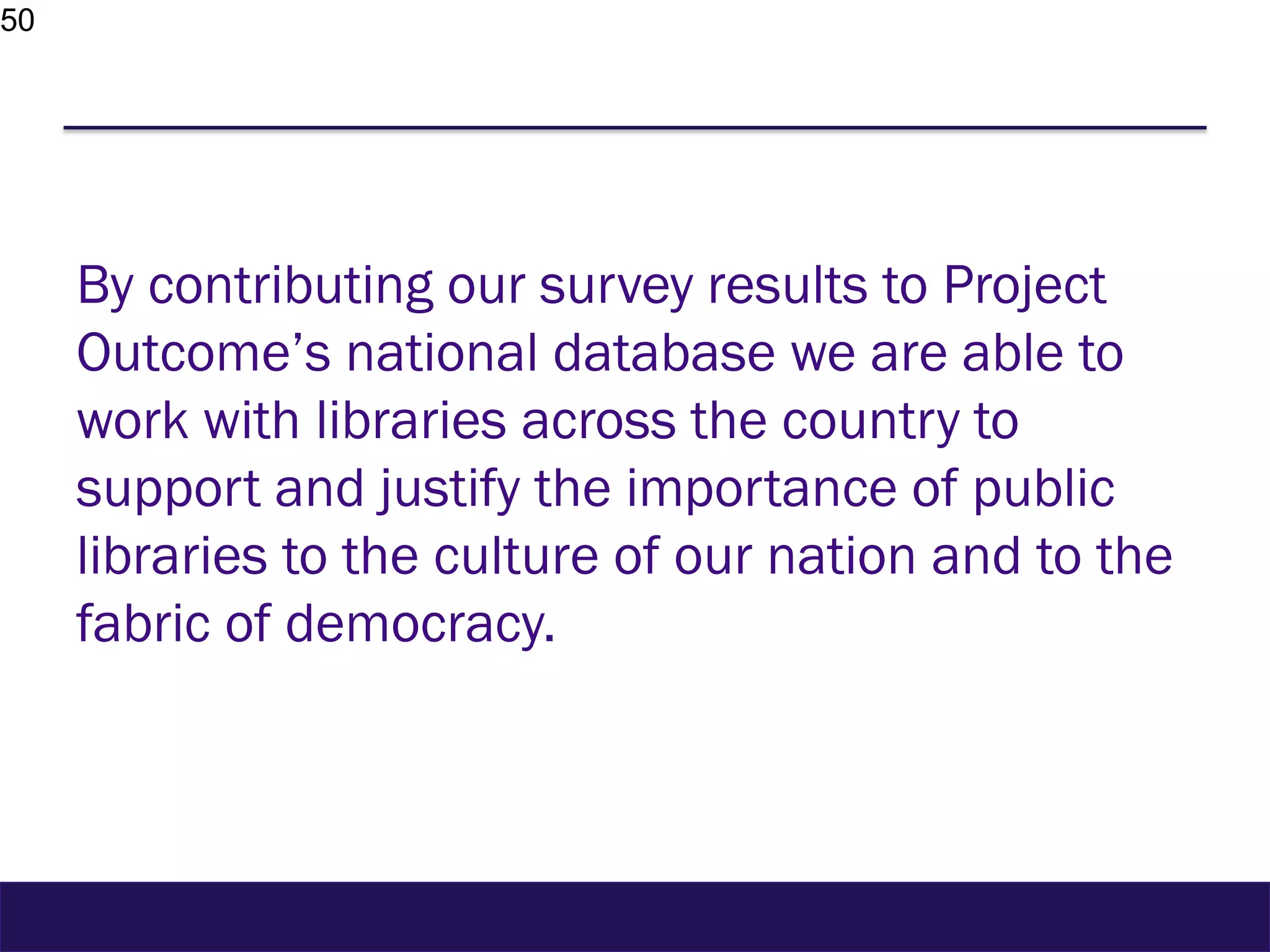 50
By contributing our survey results to Project
Outcome’s national database we are able to
work with libraries across the country to
support and justify the importance of public
libraries to the culture of our nation and to the
fabric of democracy.
 