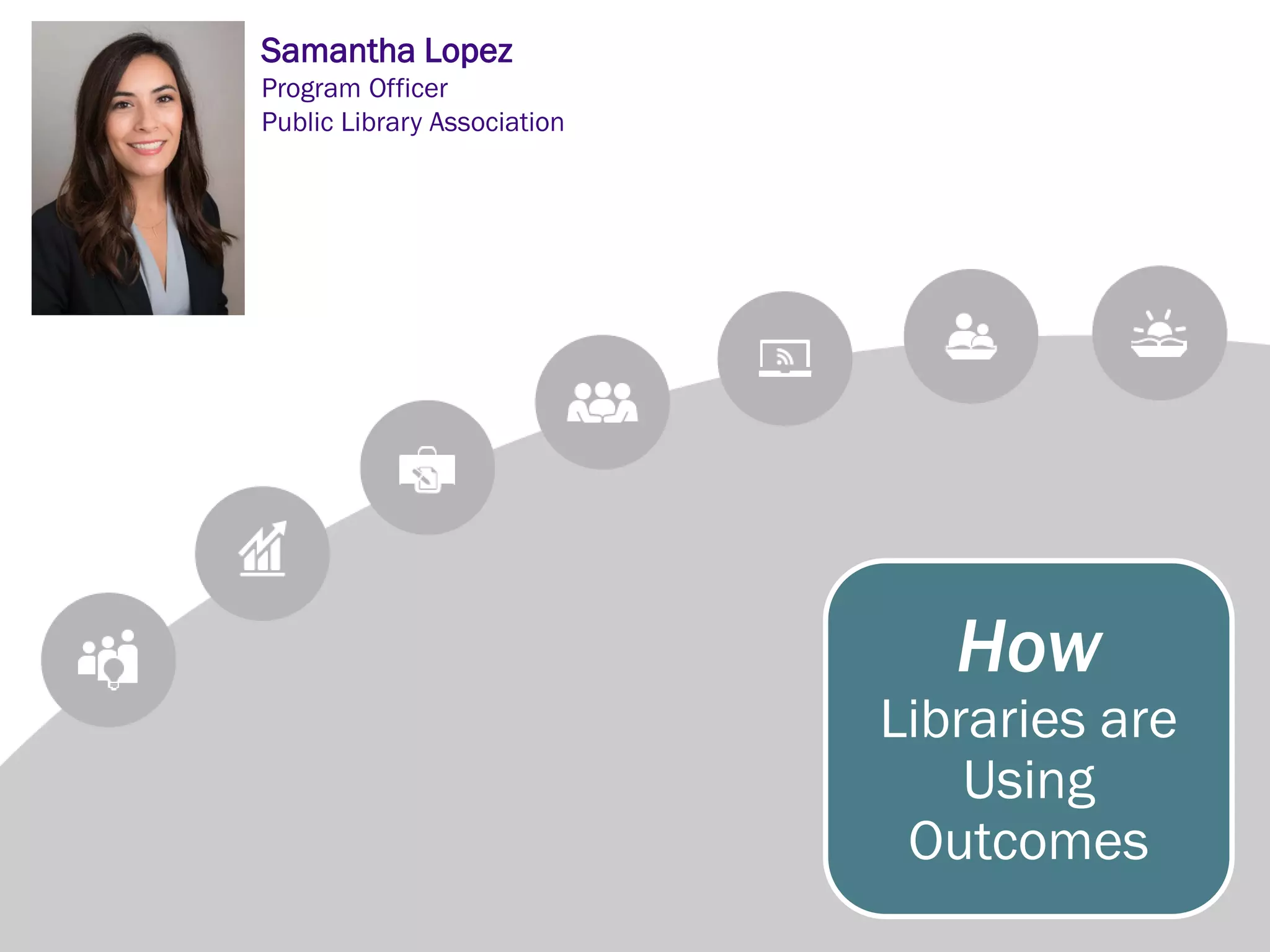 How
Libraries are
Using
Outcomes
Samantha Lopez
Program Officer
Public Library Association
 