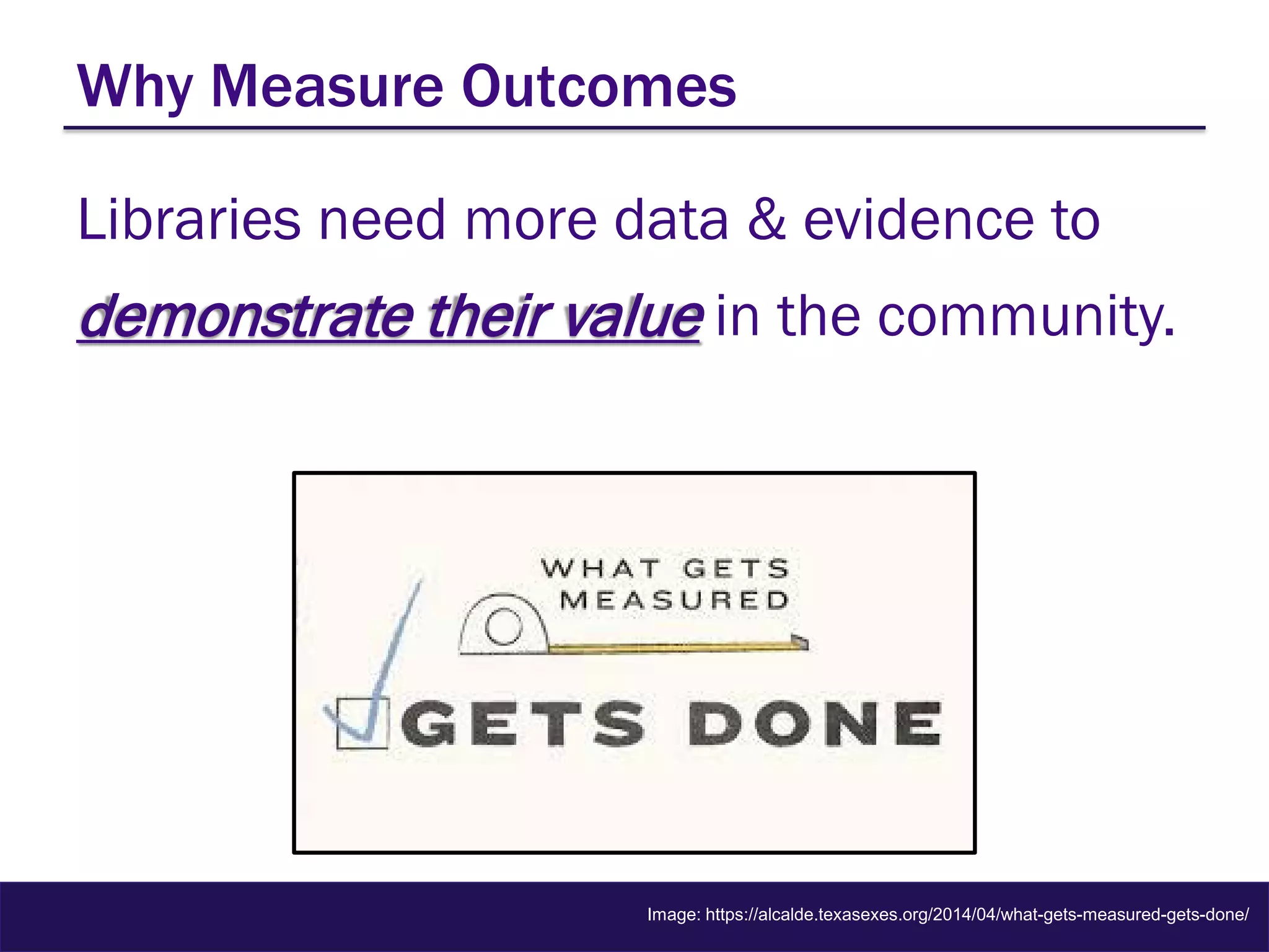 Why Measure Outcomes
Libraries need more data & evidence to
demonstrate their value in the community.
Image: https://alcalde.texasexes.org/2014/04/what-gets-measured-gets-done/
 