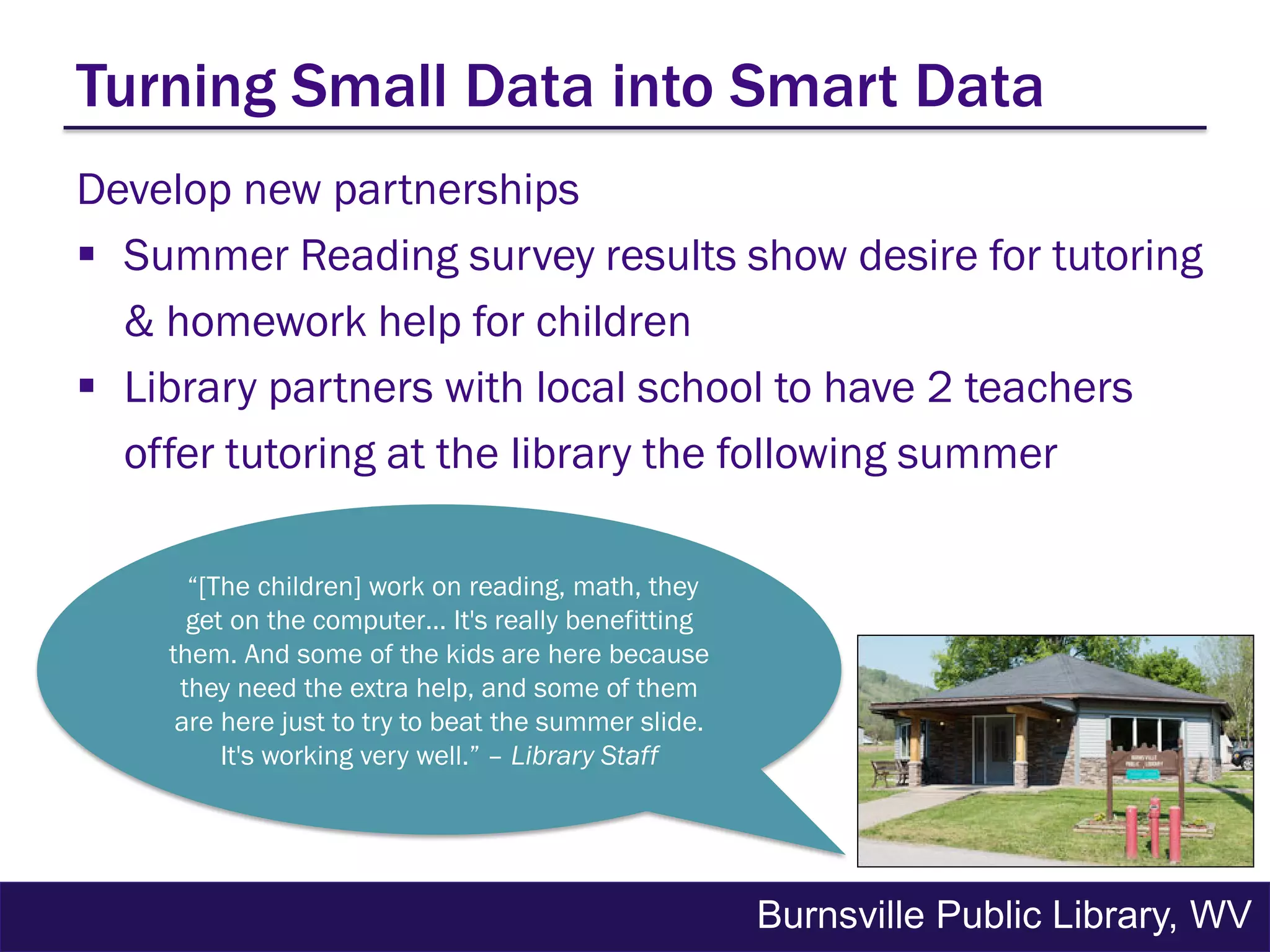 Develop new partnerships
 Summer Reading survey results show desire for tutoring
& homework help for children
 Library partners with local school to have 2 teachers
offer tutoring at the library the following summer
Turning Small Data into Smart Data
Burnsville Public Library, WV
“[The children] work on reading, math, they
get on the computer… It's really benefitting
them. And some of the kids are here because
they need the extra help, and some of them
are here just to try to beat the summer slide.
It's working very well.” – Library Staff
 