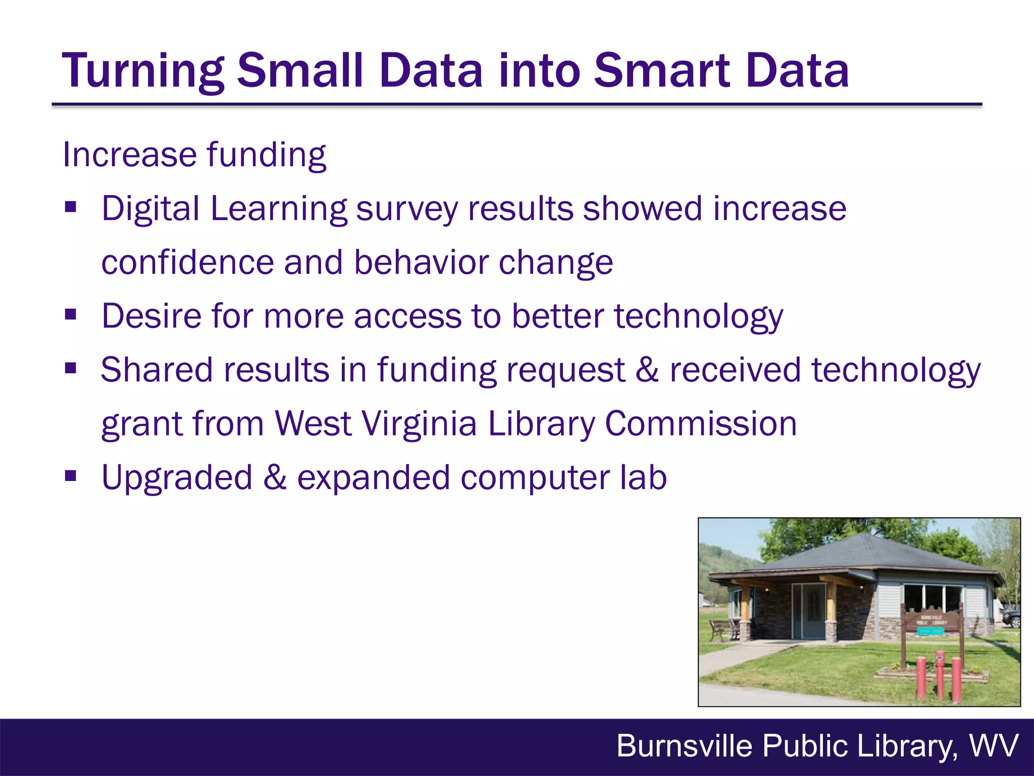 Increase funding
 Digital Learning survey results showed increase
confidence and behavior change
 Desire for more access to better technology
 Shared results in funding request & received technology
grant from West Virginia Library Commission
 Upgraded & expanded computer lab
Turning Small Data into Smart Data
Burnsville Public Library, WV
 