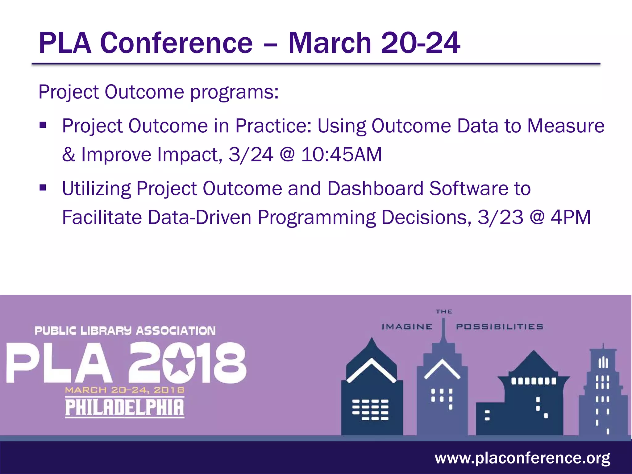 PLA Conference – March 20-24
Project Outcome programs:
 Project Outcome in Practice: Using Outcome Data to Measure
& Improve Impact, 3/24 @ 10:45AM
 Utilizing Project Outcome and Dashboard Software to
Facilitate Data-Driven Programming Decisions, 3/23 @ 4PM
www.placonference.org
 