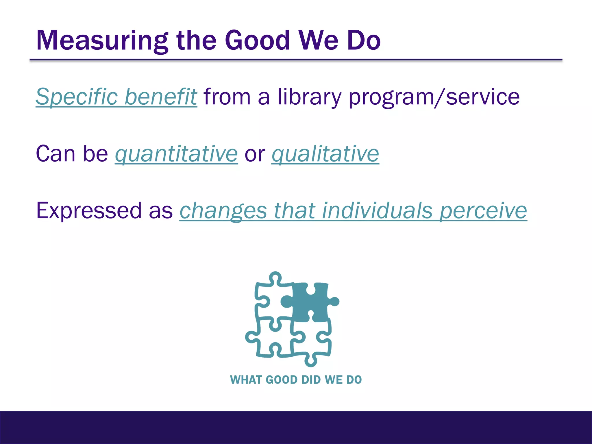 Measuring the Good We Do
Specific benefit from a library program/service
Can be quantitative or qualitative
Expressed as changes that individuals perceive
 