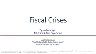 Fiscal Crises
Tigran Poghosyan
IMF, Fiscal Affairs Department
ADEMU Workshop
“Fiscal Risk and Public Sector Balance Sheets”
University of Bonn, July 6-7, 2017
This presentation is based on an IMF working paper WP/17/86 authored by Juan Farah-Yacoub, Kerstin Gerling, Paulo Medas, Tigran Poghosyan and Yizhi Xu. The views are those of the authors
and do not necessarily represent the views of the IMF, its Executive Board, or IMF management.
 
