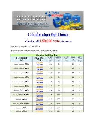 Giá bồn nhựa Đại Thành
Khuyến mãi 150.000 VNĐ/ bồn 1000 lít
Liên hệ : 08 38 774301 – 0903 977102
http://alomuaban.com/Bon-Nhua-Dai-Thanh-g202-162-1.htm
Bồn nhựa Đại Thành đứng
DUNG TÍCH
(Lít)
GIÁ BÁN
(VNĐ)
CHIỀU
CAO
(mm)
CHIỀU
NGANG
(mm)
CHIỀU
DÀI
(mm)
Đ.kính
nắp
(mm)
KẾT
CẤU
(Lớp)
Bồn nhựa đại thành 300 lít
850.000
805.000
1.060 670 440 4
Bồn nhựa đại thành 400 lít
980.000
920.000
1.130 760 440 4
Bồn nhựa đại thành 500 lít
1.110.000
1.035.000
1.230 780 440 4
Bồn nhựa đại thành 600 lít
1.275.000
1.185.000
1.320 820 440 4
Bồn nhựa đại thành 700 lít
1.370.000
1.185.000
1.410 830 440 4
Bồn nhựa đại thành 850 lít
1.665.000
1.537.000
1.470 910 440 4
Bồn nhựa (cao) 1.000 lít
1.880.000
1.730.000
1.540 970 440 4
Bồn nhựa(Thấp) 1.000 lít
2.080.000
1.930.000
1.200 1.180 440 4
Bồn nhựa 1.100 lít
2.135.000
1.970.000
1.580 1.330 440 4
Bồn nhựa (thấp) 1.200 lít
2.350.000
2.170.000
1.250 1.220 440 4
Bồn nhựa 1.500 lít
2.675.000
2.450.000
1.610 1.190 440 4
Bồn nhựa 2.000 lít 3.360.000 1.570 1.400 440 4
 