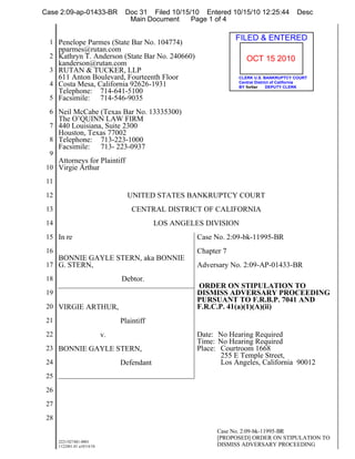 Case 2:09-ap-01433-BR              Doc 31 Filed 10/15/10 Entered 10/15/10 12:25:44           Desc
                                    Main Document     Page 1 of 4


  1 Penelope Parmes (State Bar No. 104774)
                                                                    FILED & ENTERED
      pparmes@rutan.com
  2 Kathryn T. Anderson (State Bar No. 240660)                         OCT 15 2010
    kanderson@rutan.com
  3 RUTAN & TUCKER, LLP
    611 Anton Boulevard, Fourteenth Floor                           CLERK U.S. BANKRUPTCY COURT
                                                                    Central District of California
  4 Costa Mesa, California 92626-1931                               BY fortier    DEPUTY CLERK
    Telephone: 714-641-5100
  5 Facsimile: 714-546-9035

  6 Neil McCabe (Texas Bar No. 13335300)
      The O’QUINN LAW FIRM
  7 440 Louisiana, Suite 2300
      Houston, Texas 77002
  8 Telephone:    713-223-1000
      Facsimile: 713- 223-0937
  9
      Attorneys for Plaintiff
 10 Virgie Arthur

 11

 12                                 UNITED STATES BANKRUPTCY COURT
 13                                   CENTRAL DISTRICT OF CALIFORNIA
 14                                           LOS ANGELES DIVISION
 15 In re                                               Case No. 2:09-bk-11995-BR
 16                                                     Chapter 7
    BONNIE GAYLE STERN, aka BONNIE
 17 G. STERN,                                           Adversary No. 2:09-AP-01433-BR
 18                               Debtor.
                                                        ORDER ON STIPULATION TO
 19                                                     DISMISS ADVERSARY PROCEEDING
                                                        PURSUANT TO F.R.B.P. 7041 AND
 20 VIRGIE ARTHUR,                                      F.R.C.P. 41(a)(1)(A)(ii)
 21                               Plaintiff
 22                          v.                         Date: No Hearing Required
                                                        Time: No Hearing Required
 23 BONNIE GAYLE STERN,                                 Place: Courtroom 1668
                                                               255 E Temple Street,
 24                               Defendant                    Los Angeles, California 90012
 25

 26

 27

 28
                                                              Case No. 2:09-bk-11995-BR
                                                              [PROPOSED] ORDER ON STIPULATION TO
      2221/027481-0001
      1122401.01 a10/14/10                                    DISMISS ADVERSARY PROCEEDING
 