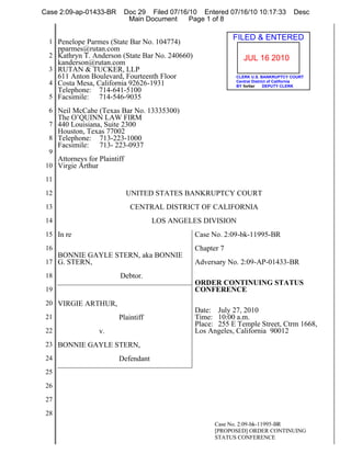 Case 2:09-ap-01433-BR       Doc 29 Filed 07/16/10 Entered 07/16/10 10:17:33           Desc
                             Main Document     Page 1 of 8


  1 Penelope Parmes (State Bar No. 104774)
                                                             FILED & ENTERED
      pparmes@rutan.com
  2 Kathryn T. Anderson (State Bar No. 240660)                  JUL 16 2010
    kanderson@rutan.com
  3 RUTAN & TUCKER, LLP
    611 Anton Boulevard, Fourteenth Floor                    CLERK U.S. BANKRUPTCY COURT
                                                             Central District of California
  4 Costa Mesa, California 92626-1931                        BY fortier    DEPUTY CLERK
    Telephone: 714-641-5100
  5 Facsimile: 714-546-9035

  6 Neil McCabe (Texas Bar No. 13335300)
      The O’QUINN LAW FIRM
  7 440 Louisiana, Suite 2300
      Houston, Texas 77002
  8 Telephone:    713-223-1000
      Facsimile: 713- 223-0937
  9
      Attorneys for Plaintiff
 10 Virgie Arthur

 11

 12                             UNITED STATES BANKRUPTCY COURT
 13                             CENTRAL DISTRICT OF CALIFORNIA
 14                                    LOS ANGELES DIVISION
 15 In re                                        Case No. 2:09-bk-11995-BR
 16                                              Chapter 7
    BONNIE GAYLE STERN, aka BONNIE
 17 G. STERN,                                    Adversary No. 2:09-AP-01433-BR
 18                        Debtor.
                                                 ORDER CONTINUING STATUS
 19                                              CONFERENCE
 20 VIRGIE ARTHUR,
                                                 Date: July 27, 2010
 21                        Plaintiff             Time: 10:00 a.m.
                                                 Place: 255 E Temple Street, Ctrm 1668,
 22                 v.                           Los Angeles, California 90012
 23 BONNIE GAYLE STERN,

 24                        Defendant
 25

 26

 27

 28
                                                       Case No. 2:09-bk-11995-BR
                                                       [PROPOSED] ORDER CONTINUING
                                                       STATUS CONFERENCE
 