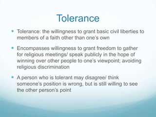 Tolerance
 Tolerance: the willingness to grant basic civil liberties to
  members of a faith other than one’s own

 Encompasses willingness to grant freedom to gather
  for religious meetings/ speak publicly in the hope of
  winning over other people to one’s viewpoint; avoiding
  religious discrimination

 A person who is tolerant may disagree/ think
  someone’s position is wrong, but is still willing to see
  the other person’s point
 