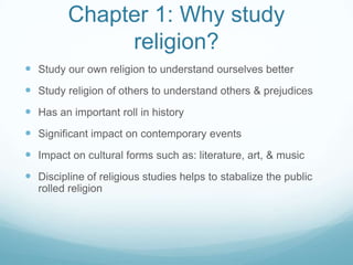 Chapter 1: Why study
              religion?
 Study our own religion to understand ourselves better
 Study religion of others to understand others & prejudices
 Has an important roll in history
 Significant impact on contemporary events
 Impact on cultural forms such as: literature, art, & music
 Discipline of religious studies helps to stabalize the public
  rolled religion
 