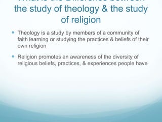 What is the Difference between
 the study of theology & the study
             of religion
 Theology is a study by members of a community of
  faith learning or studying the practices & beliefs of their
  own religion

 Religion promotes an awareness of the diversity of
  religious beliefs, practices, & experiences people have
 