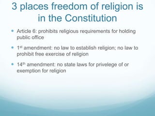 3 places freedom of religion is
      in the Constitution
 Article 6: prohibits religious requirements for holding
  public office

 1st amendment: no law to establish religion; no law to
  prohibit free exercise of religion

 14th amendment: no state laws for privelege of or
  exemption for religion
 