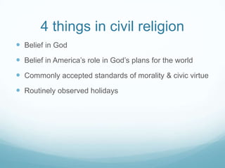 4 things in civil religion
 Belief in God
 Belief in America’s role in God’s plans for the world
 Commonly accepted standards of morality & civic virtue
 Routinely observed holidays
 