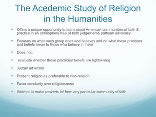 The Acedemic Study of Religion
          in the Humanities
 Offers a unique opportunity to learn about American communities of faith &
    practice in an atmosphere free of both judgement& partisan advocacy

 Focuses on what each group does and believes and on what these practices
    and beliefs mean to those who believe in them

 Does not:
   evaluate whether those practices/ beliefs are right/wrong

 Judge/ advocate
 Present religion as preferable to non-religion
 Favor secularity over religiousness
 Attempt to make converts to/ from any particular community of faith
 