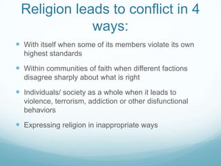 Religion leads to conflict in 4
             ways:
 With itself when some of its members violate its own
  highest standards

 Within communities of faith when different factions
  disagree sharply about what is right

 Individuals/ society as a whole when it leads to
  violence, terrorism, addiction or other disfunctional
  behaviors

 Expressing religion in inappropriate ways
 