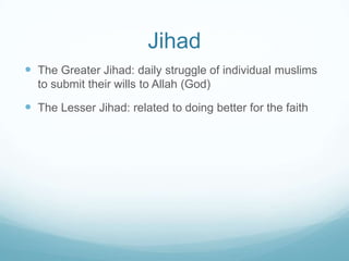 Jihad
 The Greater Jihad: daily struggle of individual muslims
  to submit their wills to Allah (God)

 The Lesser Jihad: related to doing better for the faith
 