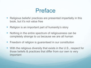 Preface
 Religious beliefs/ practices are presented impartially in this
   book, but it’s not value free

 Religion is an important part of humanity’s story
 Nothing in the entire spectrum of religiousness can be
   completely strange to us because we are all human

 Freedom of religion is guaranteed in our constitution
 With the religious diversity that exists in the U.S., respect for
   those beliefs & practices that differ from our own is very
   important
 