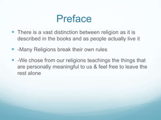 Preface
 There is a vast distinction between religion as it is
  described in the books and as people actually live it

 -Many Religions break their own rules
 -We chose from our religions teachings the things that
  are personally meaningful to us & feel free to leave the
  rest alone
 