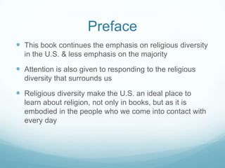 Preface
 This book continues the emphasis on religious diversity
  in the U.S. & less emphasis on the majority

 Attention is also given to responding to the religious
  diversity that surrounds us

 Religious diversity make the U.S. an ideal place to
  learn about religion, not only in books, but as it is
  embodied in the people who we come into contact with
  every day
 