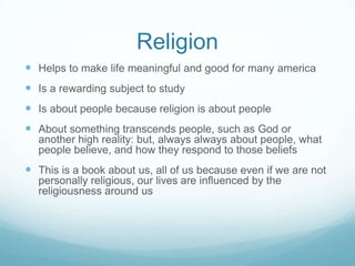 Religion
 Helps to make life meaningful and good for many america
 Is a rewarding subject to study
 Is about people because religion is about people
 About something transcends people, such as God or
  another high reality: but, always always about people, what
  people believe, and how they respond to those beliefs
 This is a book about us, all of us because even if we are not
  personally religious, our lives are influenced by the
  religiousness around us
 