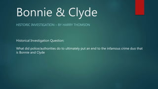 Bonnie & Clyde
HISTORIC INVESTIGATION – BY HARRY THOMSON
Historical Investigation Question:
What did police/authorities do to ultimately put an end to the infamous crime duo that
is Bonnie and Clyde
 