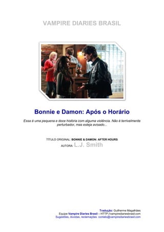 VAMPIRE DIARIES BRASIL




       Bonnie e Damon: Após o Horário
Essa é uma pequena e doce história com alguma violência. Não é terrivelmente
                    perturbador, mas esteja avisado...



              TÍTULO ORIGINAL: BONNIE & DAMON: AFTER HOURS

                        AUTORA:   L.J. Smith




                                                      Tradução: Guilherme Magalhães
                      Equipe Vampire Diaries Brasil – HTTP://vampirediariesbrasil.com
                    Sugestões, dúvidas, reclamações: contato@vampirediariesbrasil.com
 