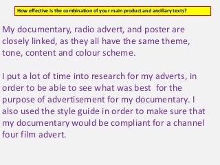 My documentary, radio advert, and poster are
closely linked, as they all have the same theme,
tone, content and colour scheme.
I put a lot of time into research for my adverts, in
order to be able to see what was best for the
purpose of advertisement for my documentary. I
also used the style guide in order to make sure that
my documentary would be compliant for a channel
four film advert.
How effective is the combination of your main product and ancillary texts?
 