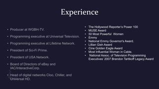 Experience
• The Hollywood Reporter’s Power 100
• MUSE Award
• 50 Most Powerful Women
• Emmy
• National Emmy Governor's Award.
• Lillian Gish Award
• Cine Golden Eagle Award
• Most Influential Woman in Cable.
• National Assoc. of Television Programming
Executives’ 2007 Brandon Tartikoff Legacy Award
 