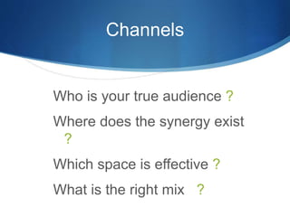 Channels 
Who is your true audience ? 
Where does the synergy exist 
? 
Which space is effective ? 
What is the right mix ? 
 