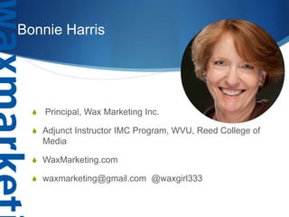 Bonnie Harris 
 Principal, Wax Marketing Inc. 
 Adjunct Instructor IMC Program, WVU, Reed College of 
Media 
 WaxMarketing.com 
 waxmarketing@gmail.com @waxgirl333 
 