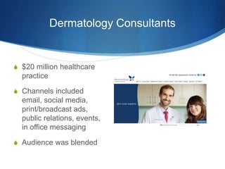 Dermatology Consultants 
 $20 million healthcare 
practice 
 Channels included 
email, social media, 
print/broadcast ads, 
public relations, events, 
in office messaging 
 Audience was blended 
 