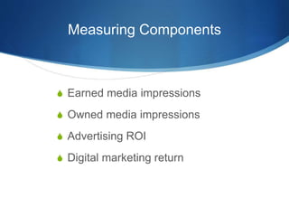 Measuring Components 
 Earned media impressions 
 Owned media impressions 
 Advertising ROI 
 Digital marketing return 
 
