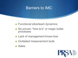 Barriers to IMC 
 Functional silos/team dynamics 
 No proven “how to’s” or magic bullet 
processes 
 Lack of management know-how 
 Outdated measurement tools 
 Sales 
 