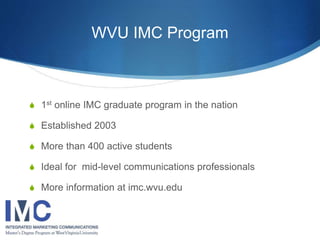 WVU IMC Program 
 1st online IMC graduate program in the nation 
 Established 2003 
 More than 400 active students 
 Ideal for mid-level communications professionals 
 More information at imc.wvu.edu 
 