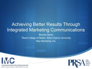 Achieving Better Results Through 
Integrated Marketing Communications 
Bonnie Harris 
Reed College of Media, West Virginia University 
Wax Marketing, Inc. 
 