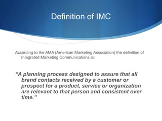 Definition of IMC 
According to the AMA (American Marketing Association) the definition of 
Integrated Marketing Communica...