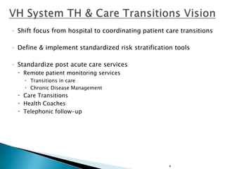 ◦ Shift focus from hospital to coordinating patient care transitions
◦ Define & implement standardized risk stratification tools
◦ Standardize post acute care services
 Remote patient monitoring services
 Transitions in care
 Chronic Disease Management

 Care Transitions
 Health Coaches
 Telephonic follow-up

4

 