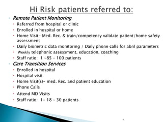 ◦ Remote Patient Monitoring
 Referred from hospital or clinic
 Enrolled in hospital or home
 Home Visit- Med. Rec. & train/competency validate patient/home safety
assessment
 Daily biometric data monitoring / Daily phone calls for abnl parameters
 Weekly telephonic assessment, education, coaching
 Staff ratio: 1 -85 – 100 patients

◦ Care Transition Services





Enrolled in hospital
Hospital visit
Home Visit(s)- med. Rec. and patient education
Phone Calls

 Attend MD Visits
 Staff ratio: 1- 18 – 30 patients

7

 